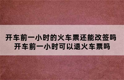 开车前一小时的火车票还能改签吗 开车前一小时可以退火车票吗